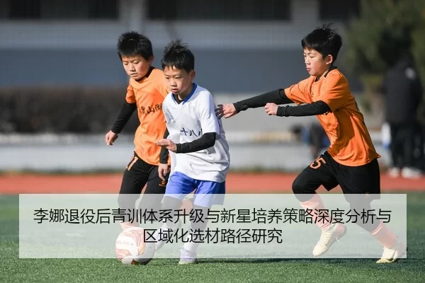 李娜退役后青训体系升级与新星培养策略深度分析与区域化选材路径研究