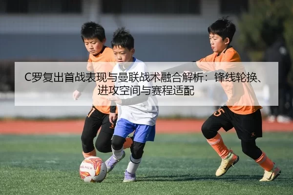 C罗复出首战表现与曼联战术融合解析：锋线轮换、进攻空间与赛程适配