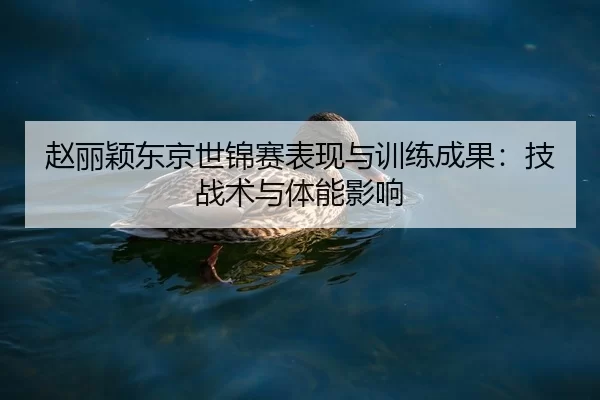 赵丽颖东京世锦赛表现与训练成果：技战术与体能影响