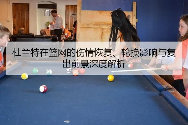 杜兰特在篮网的伤情恢复、轮换影响与复出前景深度解析
