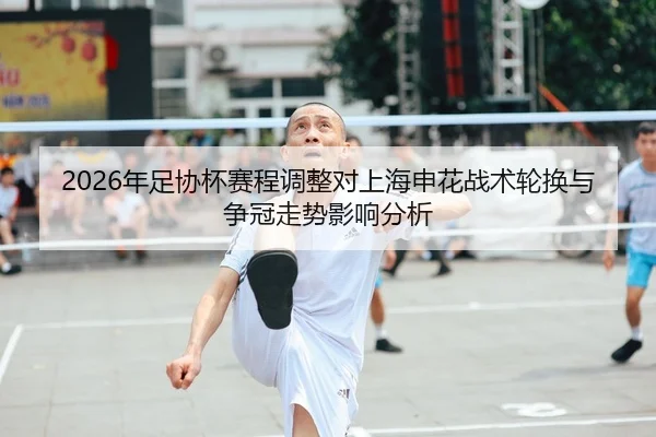2026年足协杯赛程调整对上海申花战术轮换与争冠走势影响分析