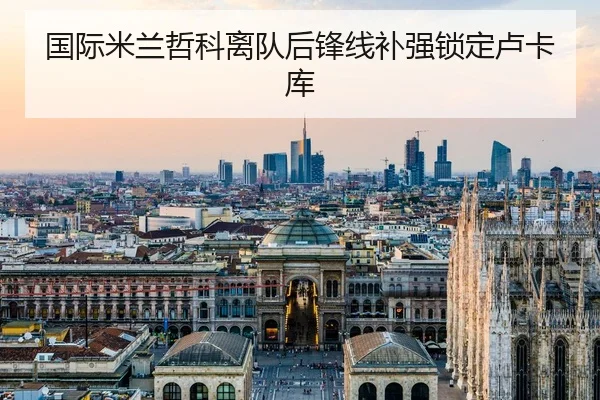 国际米兰哲科离队后锋线补强锁定卢卡库