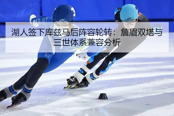 湖人签下库兹马后阵容轮转：詹眉双塔与三世体系兼容分析